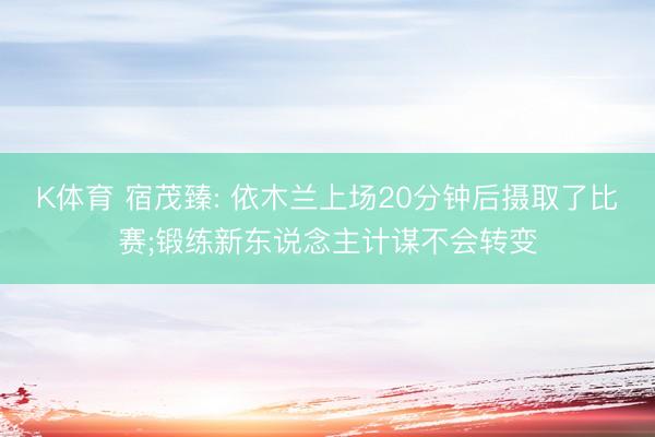 K体育 宿茂臻: 依木兰上场20分钟后摄取了比赛;锻练新东说念主计谋不会转变