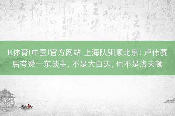 K体育(中国)官方网站 上海队驯顺北京! 卢伟赛后夸赞一东谈主， 不是大白边， 也不是洛夫顿