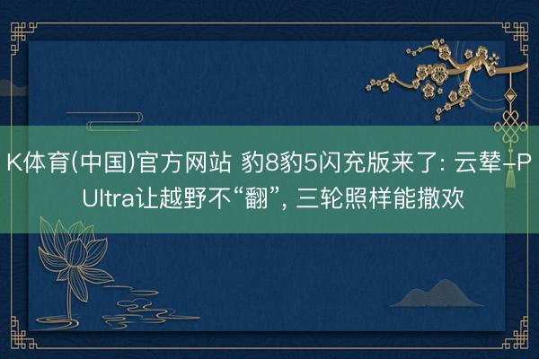 K体育(中国)官方网站 豹8豹5闪充版来了: 云辇-P Ultra让越野不“翻”， 三轮照样能撒欢