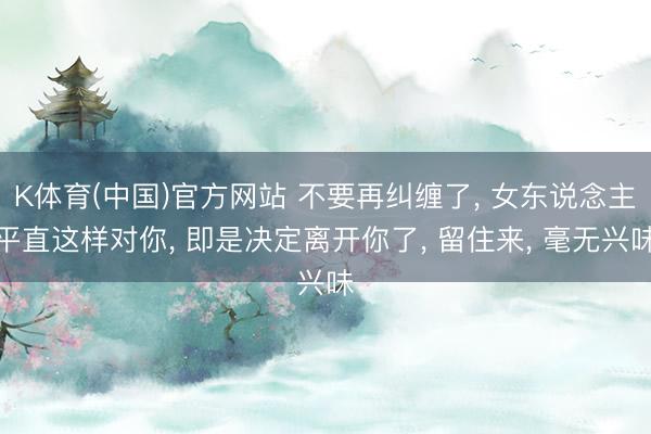 K体育(中国)官方网站 不要再纠缠了， 女东说念主平直这样对你， 即是决定离开你了， 留住来， 毫无兴味