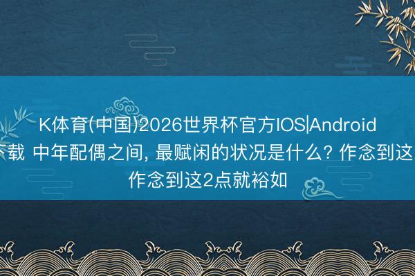 K体育(中国)2026世界杯官方IOS|Android手机app下载 中年配偶之间， 最赋闲的状况是什么? 作念到这2点就裕如