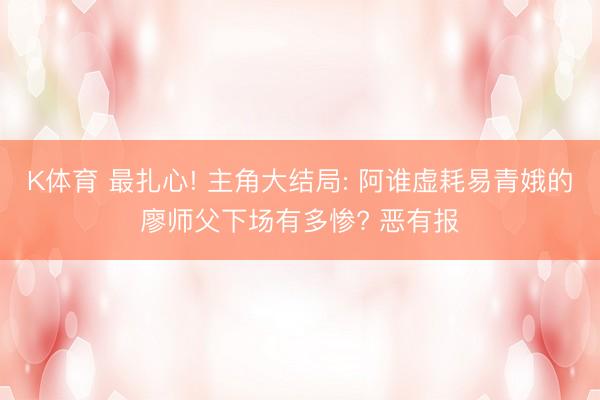 K体育 最扎心! 主角大结局: 阿谁虚耗易青娥的廖师父下场有多惨? 恶有报
