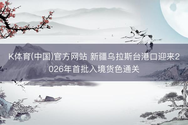 K体育(中国)官方网站 新疆乌拉斯台港口迎来2026年首批入境货色通关