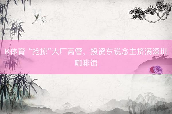 K体育 “抢掠”大厂高管，投资东说念主挤满深圳咖啡馆
