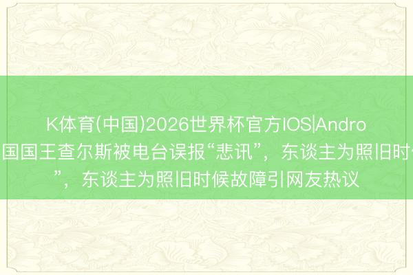 K体育(中国)2026世界杯官方IOS|Android手机app下载 英国国王查尔斯被电台误报“悲讯”，东谈主为照旧时候故障引网友热议