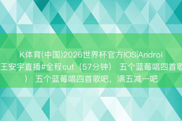 K体育(中国)2026世界杯官方IOS|Android手机app下载 #王安宇直播#全程cut（57分钟） 五个蓝莓唱四首歌吧，满五减一吧
