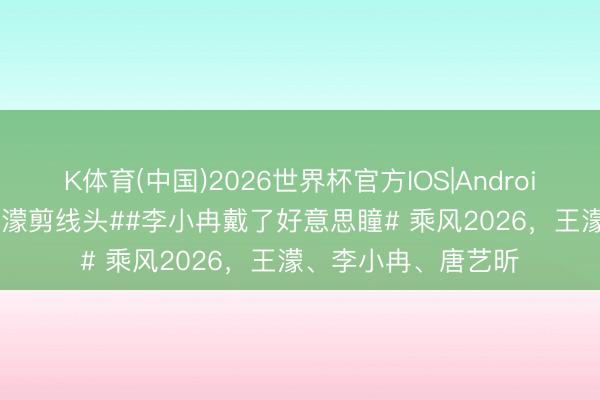 K体育(中国)2026世界杯官方IOS|Android手机app下载 #王濛剪线头##李小冉戴了好意思瞳# 乘风2026，王濛、李小冉、唐艺昕