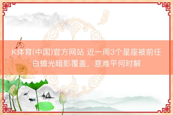 K体育(中国)官方网站 近一周3个星座被前任白蟾光暗影覆盖，意难平何时解