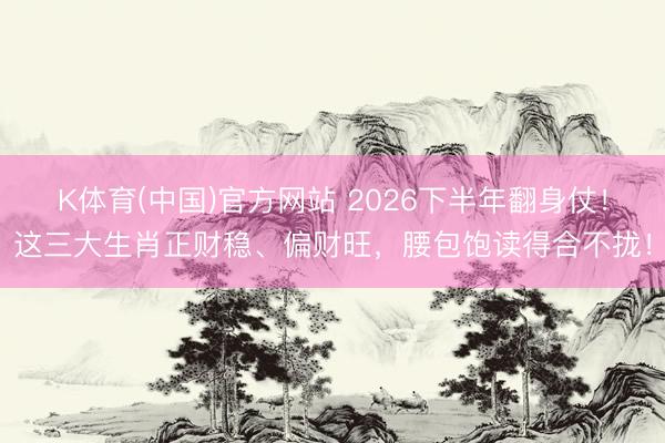 K体育(中国)官方网站 2026下半年翻身仗！这三大生肖正财稳、偏财旺，腰包饱读得合不拢！
