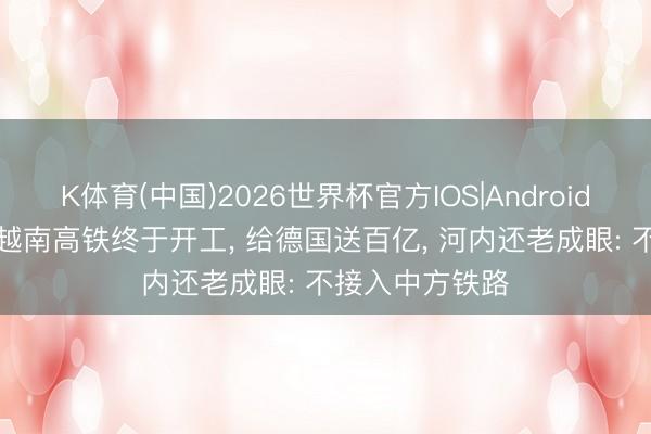 K体育(中国)2026世界杯官方IOS|Android手机app下载 越南高铁终于开工， 给德国送百亿， 河内还老成眼: 不接入中方铁路