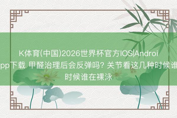 K体育(中国)2026世界杯官方IOS|Android手机app下载 甲醛治理后会反弹吗? 关节看这几种时候谁在裸泳
