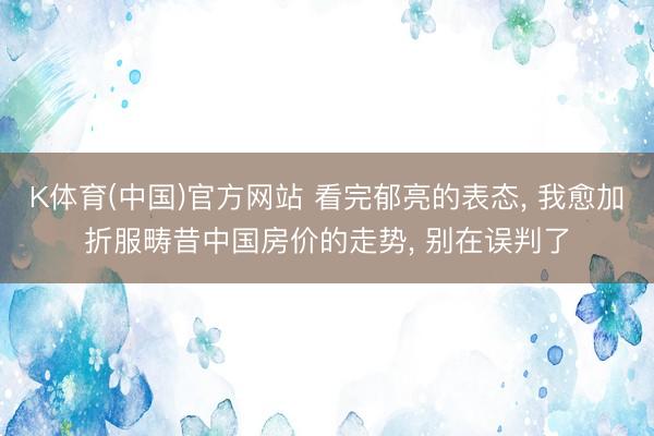 K体育(中国)官方网站 看完郁亮的表态， 我愈加折服畴昔中国房价的走势， 别在误判了