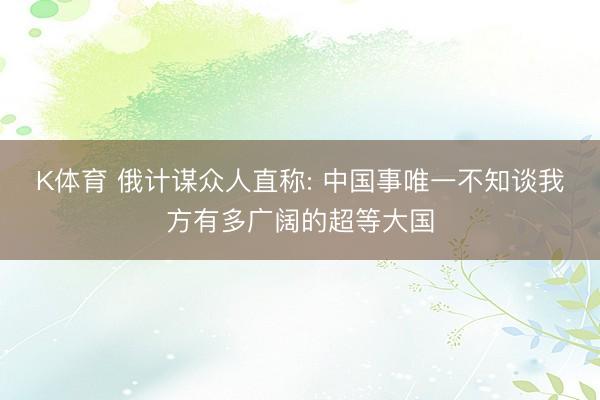 K体育 俄计谋众人直称: 中国事唯一不知谈我方有多广阔的超等大国