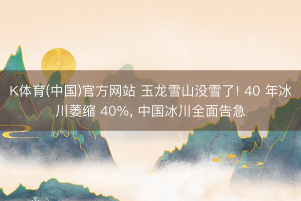 K体育(中国)官方网站 玉龙雪山没雪了! 40 年冰川萎缩 40%， 中国冰川全面告急