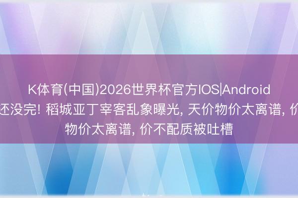 K体育(中国)2026世界杯官方IOS|Android手机app下载 还没完! 稻城亚丁宰客乱象曝光， 天价物价太离谱， 价不配质被吐槽