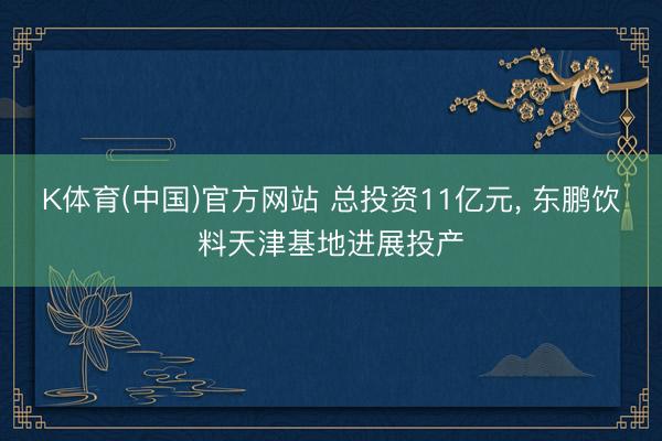 K体育(中国)官方网站 总投资11亿元， 东鹏饮料天津基地进展投产