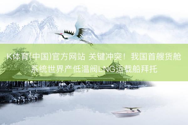 K体育(中国)官方网站 关键冲突！我国首艘货舱系统世界产低温阀LNG运载船拜托