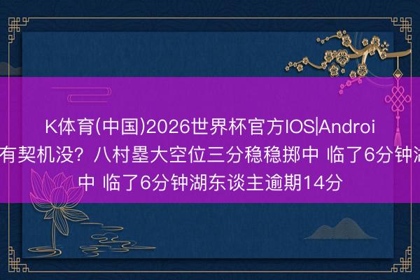 K体育(中国)2026世界杯官方IOS|Android手机app下载 还有契机没？八村塁大空位三分稳稳掷中 临了6分钟湖东谈主逾期14分