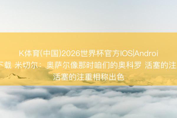 K体育(中国)2026世界杯官方IOS|Android手机app下载 米切尔：奥萨尔像那时咱们的奥科罗 活塞的注重相称出色
