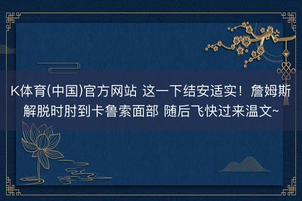 K体育(中国)官方网站 这一下结安适实！詹姆斯解脱时肘到卡鲁索面部 随后飞快过来温文~