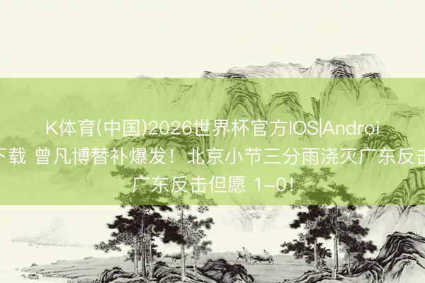 K体育(中国)2026世界杯官方IOS|Android手机app下载 曾凡博替补爆发！北京小节三分雨浇灭广东反击但愿 1-0！