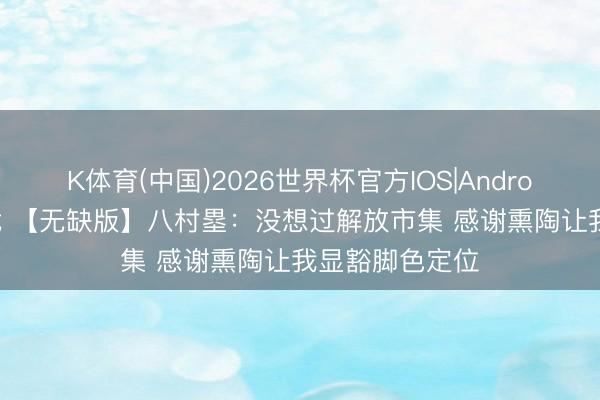 K体育(中国)2026世界杯官方IOS|Android手机app下载 【无缺版】八村塁：没想过解放市集 感谢熏陶让我显豁脚色定位