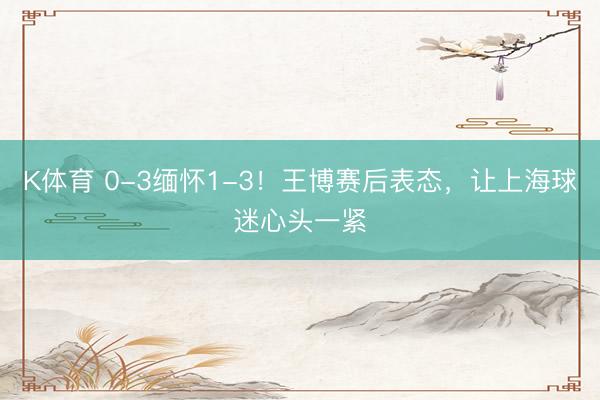 K体育 0-3缅怀1-3！王博赛后表态，让上海球迷心头一紧
