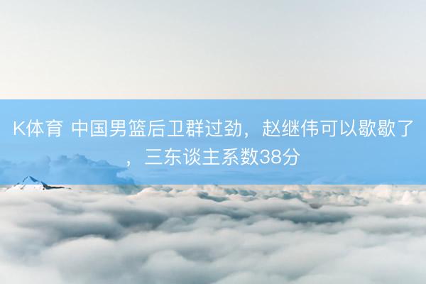 K体育 中国男篮后卫群过劲，赵继伟可以歇歇了，三东谈主系数38分