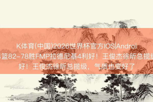 K体育(中国)2026世界杯官方IOS|Android手机app下载 男篮82-78胜FMP拉德尼基4利好！王俊杰徐昕总揽级，气质也变好了