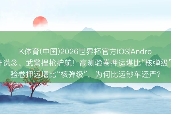 K体育(中国)2026世界杯官方IOS|Android手机app下载 警车开说念、武警捏枪护航！高测验卷押运堪比“核弹级”，为何比运钞车还严？