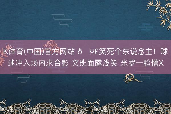 K体育(中国)官方网站 🤣笑死个东说念主！球迷冲入场内求合影 文班面露浅笑 米罗一脸懵X