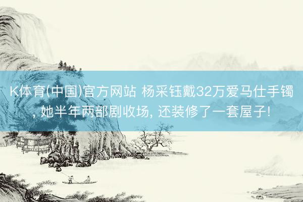 K体育(中国)官方网站 杨采钰戴32万爱马仕手镯， 她半年两部剧收场， 还装修了一套屋子!