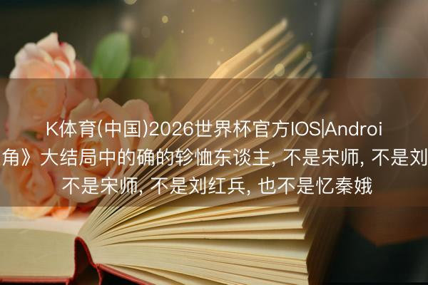 K体育(中国)2026世界杯官方IOS|Android手机app下载 《主角》大结局中的确的轸恤东谈主， 不是宋师， 不是刘红兵， 也不是忆秦娥