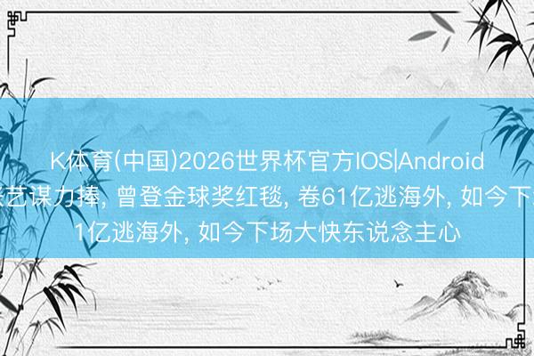 K体育(中国)2026世界杯官方IOS|Android手机app下载 被张艺谋力捧， 曾登金球奖红毯， 卷61亿逃海外， 如今下场大快东说念主心