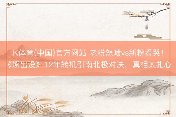 K体育(中国)官方网站 老粉怒喷vs新粉看哭！《熊出没》12年转机引南北极对决，真相太扎心