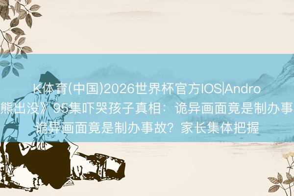 K体育(中国)2026世界杯官方IOS|Android手机app下载 《熊出没》95集吓哭孩子真相：诡异画面竟是制办事故？家长集体把握