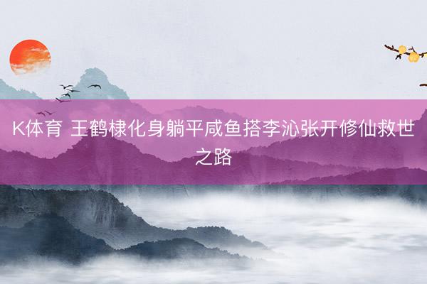 K体育 王鹤棣化身躺平咸鱼搭李沁张开修仙救世之路