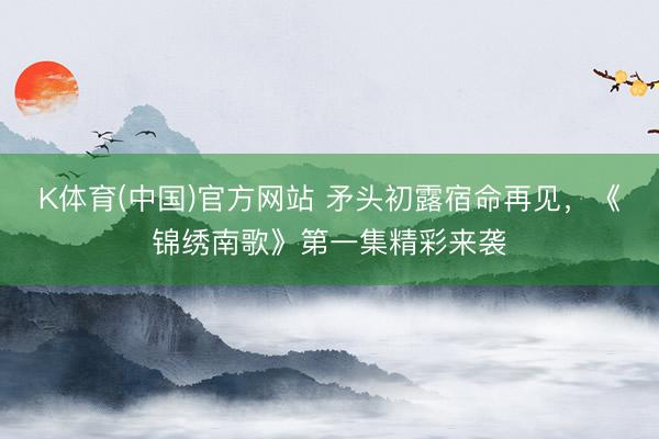 K体育(中国)官方网站 矛头初露宿命再见，《锦绣南歌》第一集精彩来袭