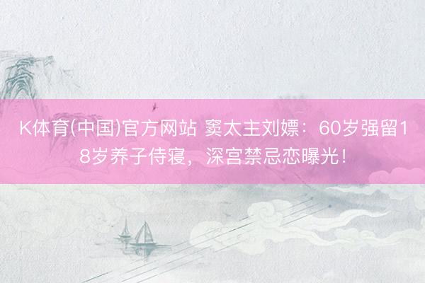 K体育(中国)官方网站 窦太主刘嫖：60岁强留18岁养子侍寝，深宫禁忌恋曝光！
