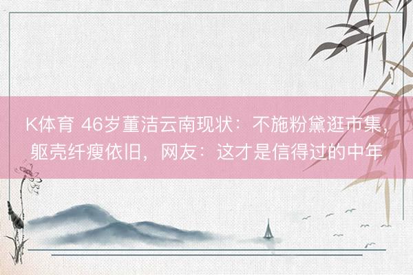 K体育 46岁董洁云南现状：不施粉黛逛市集，躯壳纤瘦依旧，网友：这才是信得过的中年