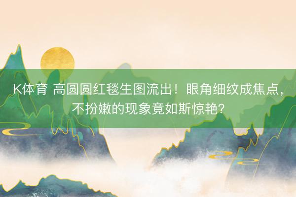 K体育 高圆圆红毯生图流出!眼角细纹成焦点,不扮嫩的现象竟如斯惊艳?