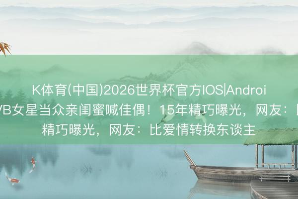 K体育(中国)2026世界杯官方IOS|Android手机app下载 TVB女星当众亲闺蜜喊佳偶！15年精巧曝光，网友：比爱情转换东谈主