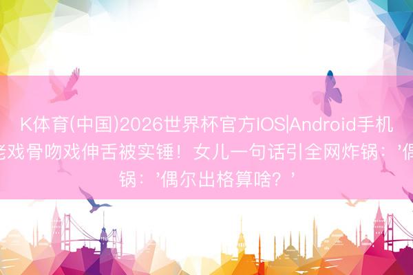 K体育(中国)2026世界杯官方IOS|Android手机app下载 TVB老戏骨吻戏伸舌被实锤!女儿一句话引全网炸锅:'偶尔出格算啥?'