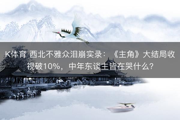 K体育 西北不雅众泪崩实录：《主角》大结局收视破10%，中年东谈主皆在哭什么？