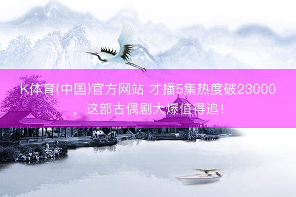 K体育(中国)官方网站 才播5集热度破23000，这部古偶剧大爆值得追！