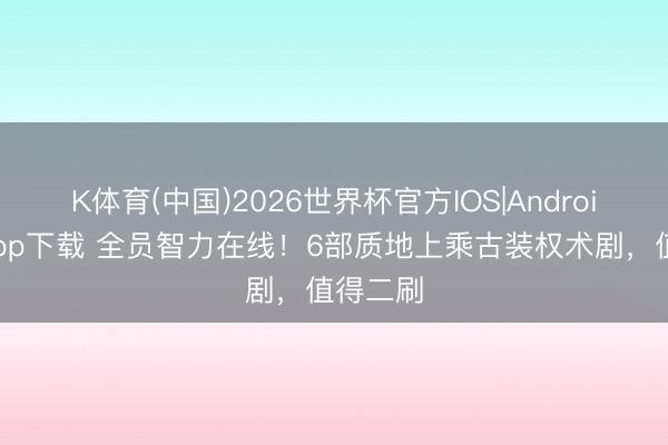 K体育(中国)2026世界杯官方IOS|Android手机app下载 全员智力在线！6部质地上乘古装权术剧，值得二刷
