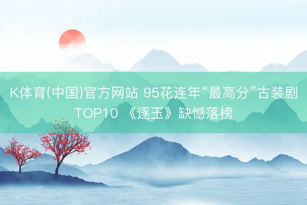 K体育(中国)官方网站 95花连年“最高分”古装剧TOP10 《逐玉》缺憾落榜