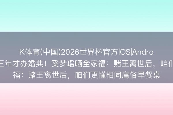 K体育(中国)2026世界杯官方IOS|Android手机app下载 守孝三年才办婚典！奚梦瑶晒全家福：赌王离世后，咱们更懂相同庸俗早餐桌