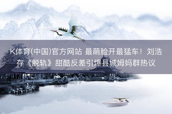 K体育(中国)官方网站 最萌脸开最猛车！刘浩存《脱轨》甜酷反差引爆县城姆妈群热议