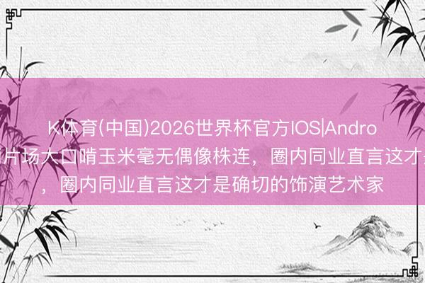 K体育(中国)2026世界杯官方IOS|Android手机app下载 孙俪片场大口啃玉米毫无偶像株连，圈内同业直言这才是确切的饰演艺术家